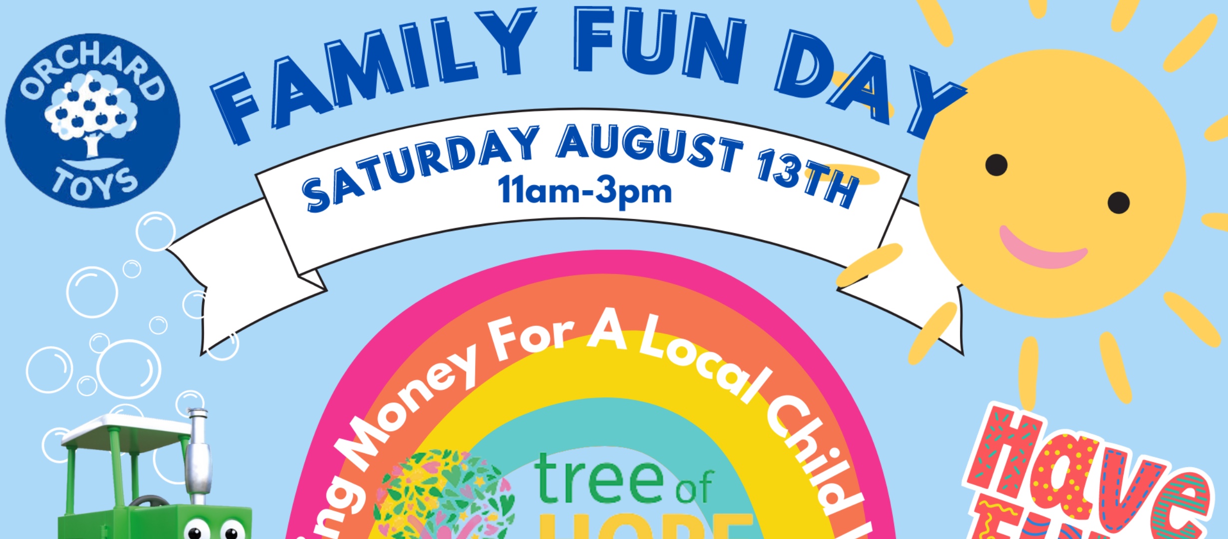 Graphic of a warm smiling sun shining over a rainbow, red the tractor and bubbles. Words state ‘family fun day’ Saturday august 13th 11am-3pm. Colourful fun writing says ‘have fun’. Orchard toys blue logo of a tree. The tree of hope charity logo of a pink person with arms stretched high like they’re a tree with leaves of green, pink and yellow in heart shapes. White words arch in the rainbow ‘raising Monday for a local child with tree of hope’. ‘Disability comfident’