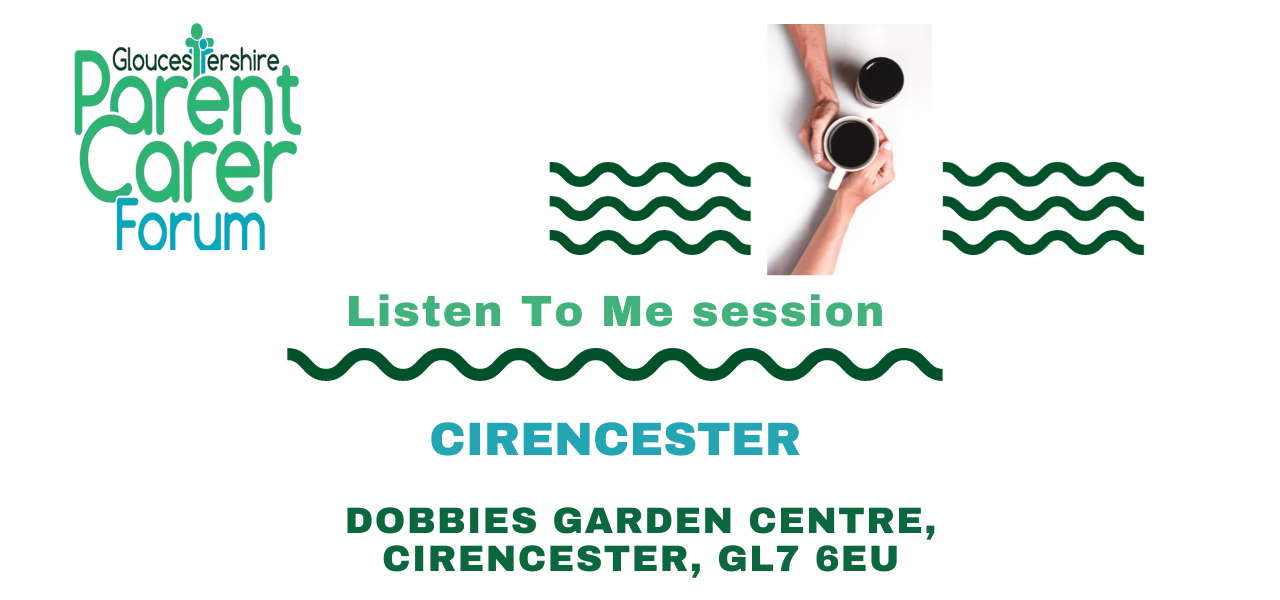 Gloucestershire Parent Carer Forum logo on the top left. Top right has 3 wiggle green lines underneath each other with a break in the middle. In this middle gap there are two coffee cups placed diagonally to each other with two arms from the top and bottom and the hands around the cup that is slightly lower. Under The title Listen To Me session a green wiggly line and under this the location and venue address.