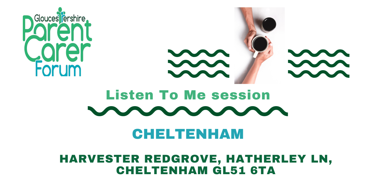 Gloucestershire Parent Carer Forum logo on the top left. Top right has 3 wiggle green lines underneath each other with a break in the middle. In this middle gap there are two coffee cups placed diagonally to each other with two arms from the top and bottom and the hands around the cup that is slightly lower. Under The title Listen To Me session a green wiggly line and under this the location and venue address.